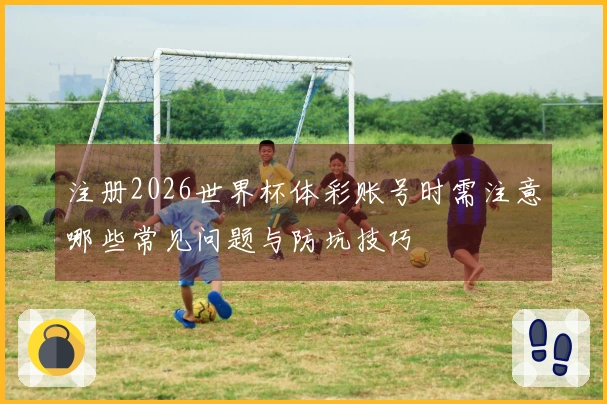 注册2026世界杯体彩账号时需注意哪些常见问题与防坑技巧